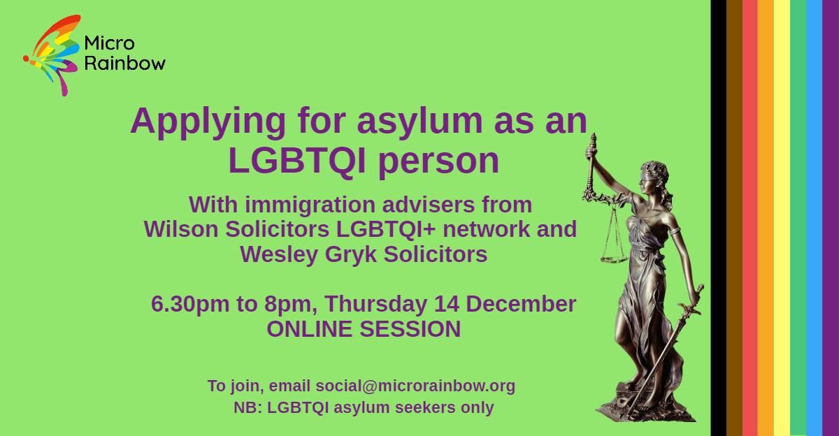 Applying for asylum as an LGBTQI person. With immigration advisers from Wilson Solicitors LGBTQI+ Network and Wesley Gryk Solicitors. 6.30pm to 8pm, Thursday 14 December. IN PERSON SESSION. To join, email social@microrainbow.org. NB: LGBTQI asylum seekers only
