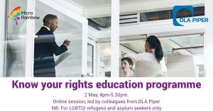 Know Your Rights Education Programme. 2 May, 4pm-5.30pm. Online session, led by colleagues from DLA Piper NB: For LGBTQI refugees and asylum seekers only.